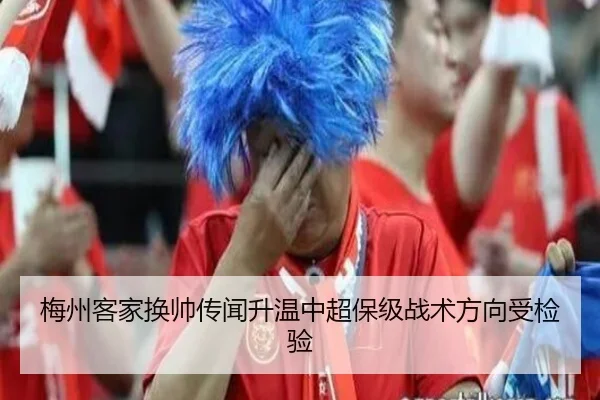 梅州客家换帅传闻升温中超保级战术方向受检验